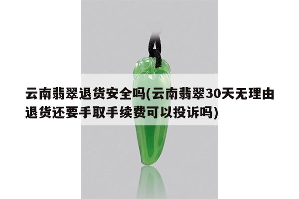 云南翡翠退货安全吗(云南翡翠30天无理由退货还要手取手续费可以投诉吗)
