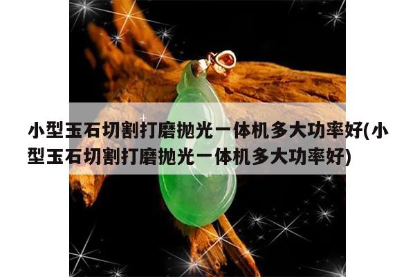 小型玉石切割打磨抛光一体机多大功率好(小型玉石切割打磨抛光一体机多大功率好)