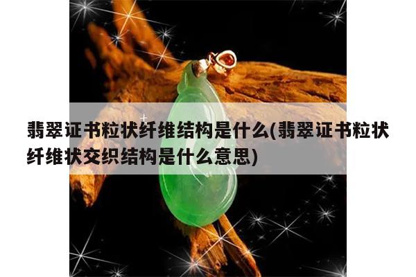 翡翠证书粒状纤维结构是什么(翡翠证书粒状纤维状交织结构是什么意思)