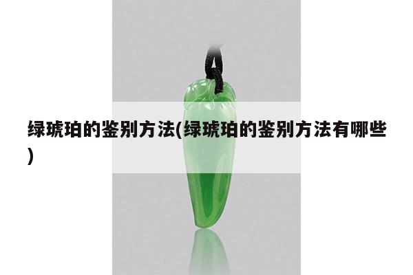 绿琥珀的鉴别方法(绿琥珀的鉴别方法有哪些)