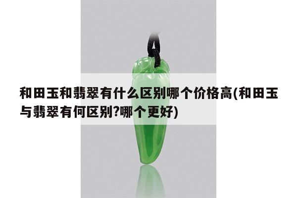和田玉和翡翠有什么区别哪个价格高(和田玉与翡翠有何区别?哪个更好)