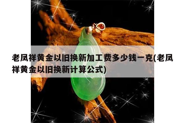 老凤祥黄金以旧换新加工费多少钱一克(老凤祥黄金以旧换新计算公式)