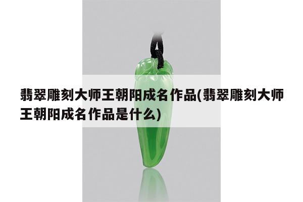翡翠雕刻大师王朝阳成名作品(翡翠雕刻大师王朝阳成名作品是什么)