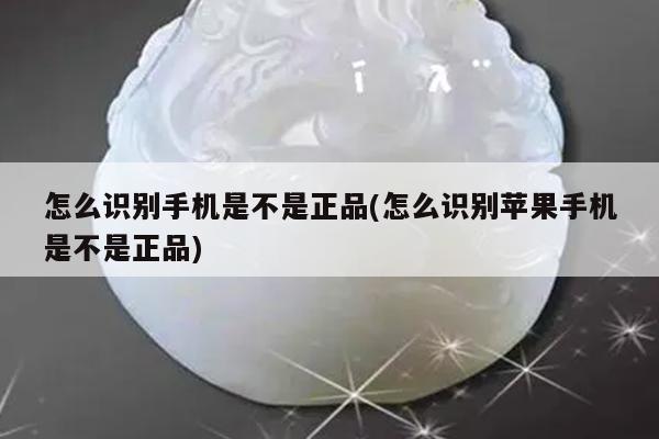 怎么识别手机是不是正品(怎么识别苹果手机是不是正品)