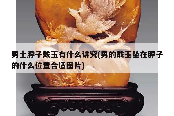 男士脖子戴玉有什么讲究(男的戴玉坠在脖子的什么位置合适图片)