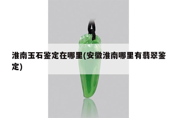 淮南玉石鉴定在哪里(安徽淮南哪里有翡翠鉴定)