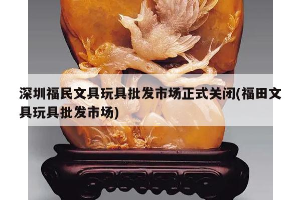 深圳福民文具玩具批发市场正式关闭(福田文具玩具批发市场)