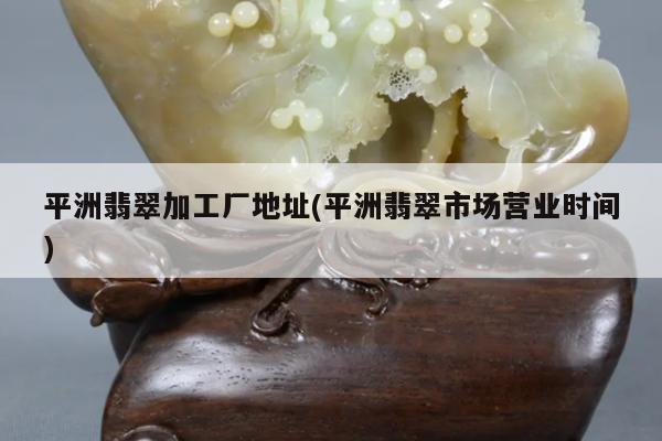 平洲翡翠加工厂地址(平洲翡翠市场营业时间)