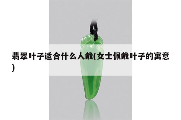 翡翠叶子适合什么人戴(女士佩戴叶子的寓意)