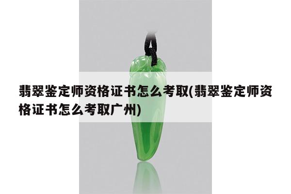 翡翠鉴定师资格证书怎么考取(翡翠鉴定师资格证书怎么考取广州)
