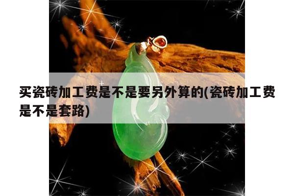 买瓷砖加工费是不是要另外算的(瓷砖加工费是不是套路)