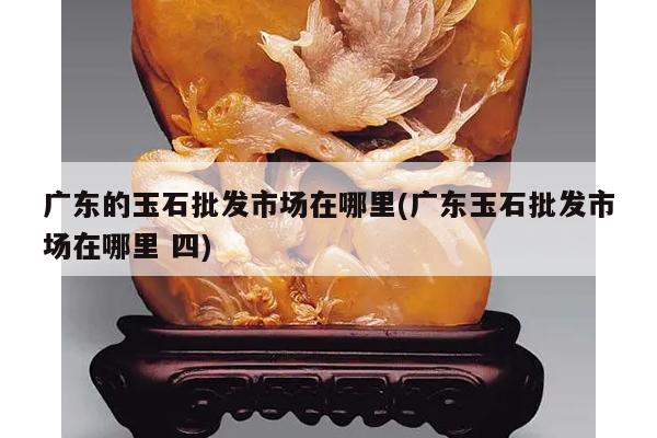 广东的玉石批发市场在哪里(广东玉石批发市场在哪里 四)