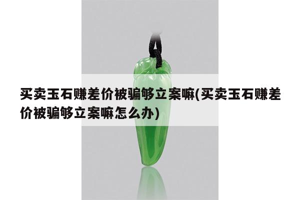 买卖玉石赚差价被骗够立案嘛(买卖玉石赚差价被骗够立案嘛怎么办)