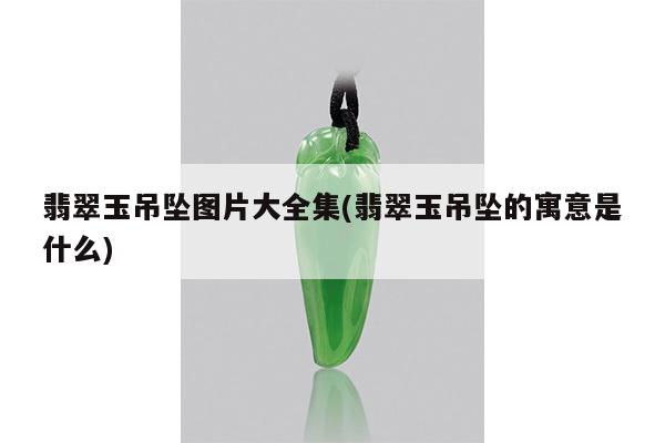 翡翠玉吊坠图片大全集(翡翠玉吊坠的寓意是什么)