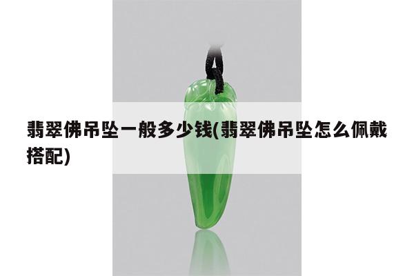 翡翠佛吊坠一般多少钱(翡翠佛吊坠怎么佩戴搭配)
