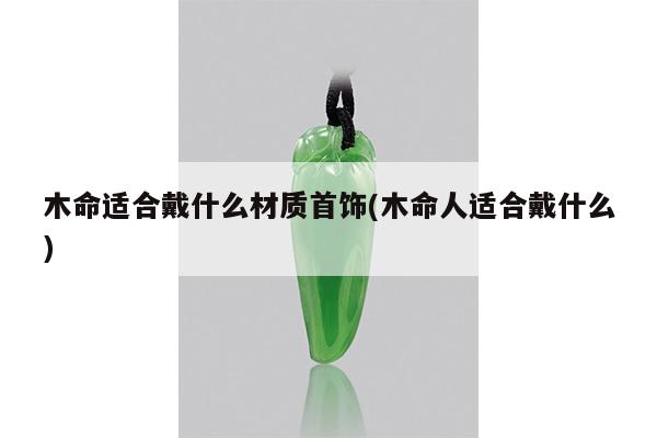 木命适合戴什么材质首饰(木命人适合戴什么)