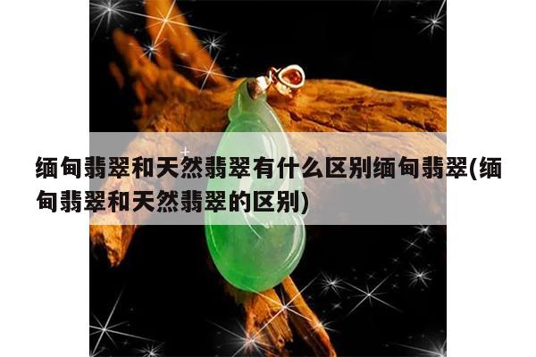 缅甸翡翠和天然翡翠有什么区别缅甸翡翠(缅甸翡翠和天然翡翠的区别)