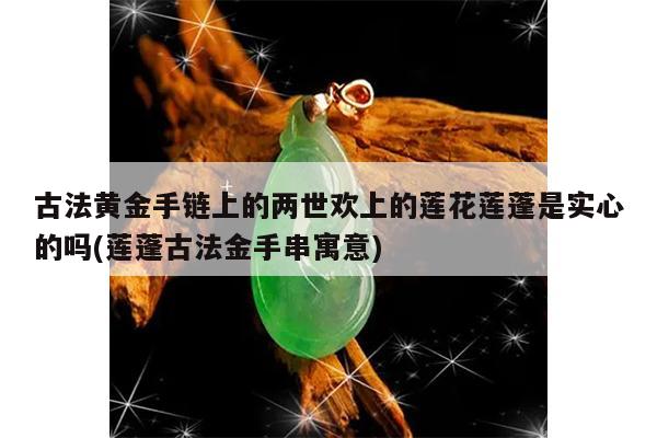古法黄金手链上的两世欢上的莲花莲蓬是实心的吗(莲蓬古法金手串寓意)