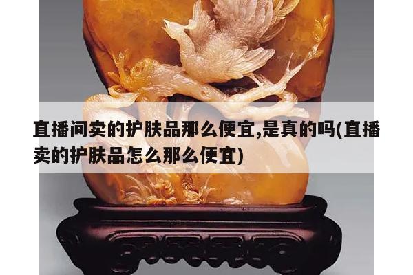 直播间卖的护肤品那么便宜,是真的吗(直播卖的护肤品怎么那么便宜)