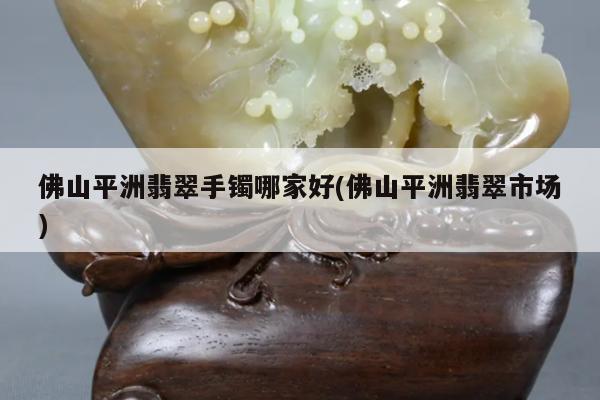佛山平洲翡翠手镯哪家好(佛山平洲翡翠市场)