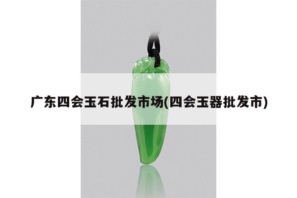 广东四会玉石批发市场(四会玉器批发市)