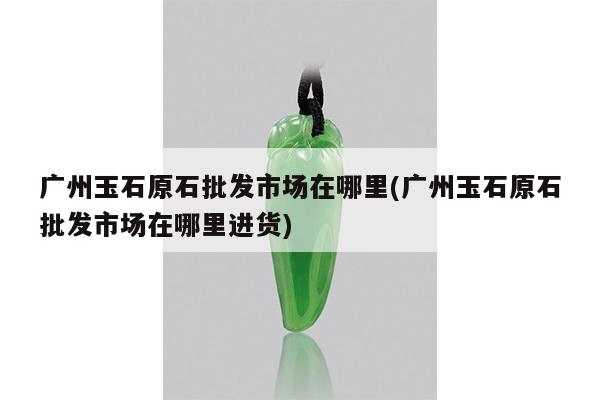 广州玉石原石批发市场在哪里(广州玉石原石批发市场在哪里进货)