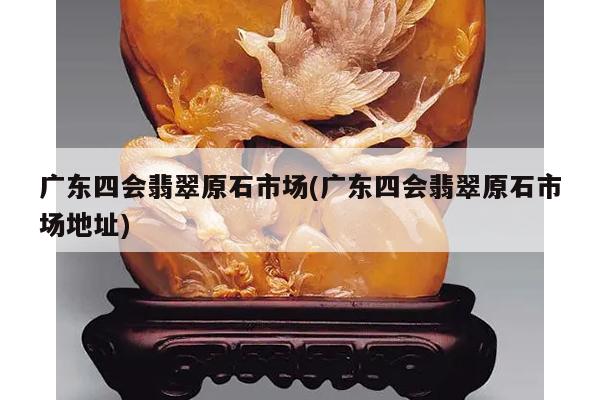 广东四会翡翠原石市场(广东四会翡翠原石市场地址)