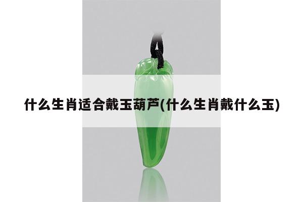 什么生肖适合戴玉葫芦(什么生肖戴什么玉)