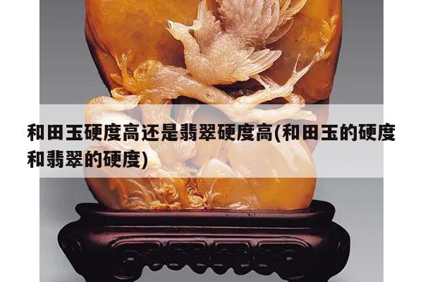 和田玉硬度高还是翡翠硬度高(和田玉的硬度和翡翠的硬度)