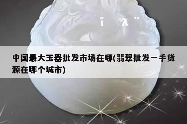 中国最大玉器批发市场在哪(翡翠批发一手货源在哪个城市)