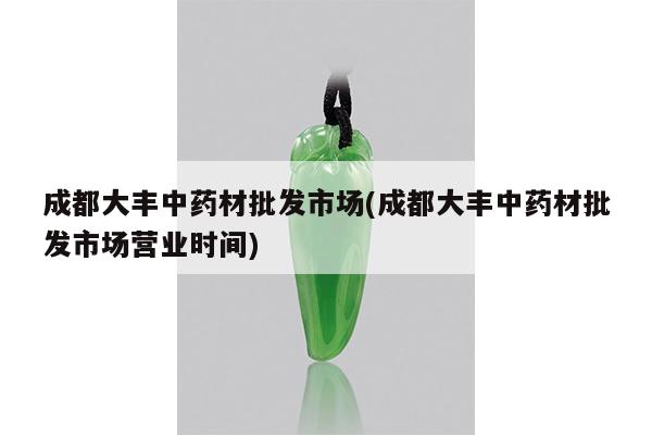 成都大丰中药材批发市场(成都大丰中药材批发市场营业时间)
