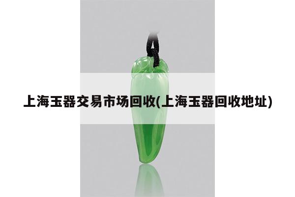 上海玉器交易市场回收(上海玉器回收地址)