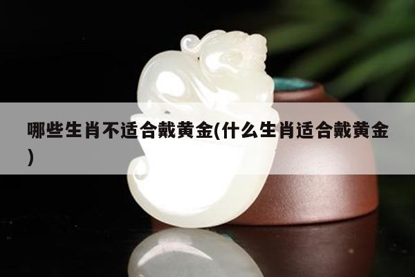 哪些生肖不适合戴黄金(什么生肖适合戴黄金)