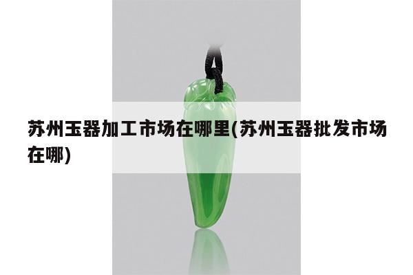 苏州玉器加工市场在哪里(苏州玉器批发市场在哪)