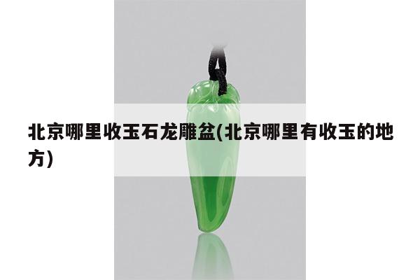 北京哪里收玉石龙雕盆(北京哪里有收玉的地方)
