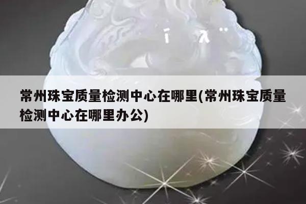 常州珠宝质量检测中心在哪里(常州珠宝质量检测中心在哪里办公)