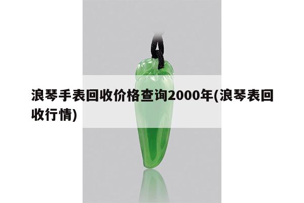 浪琴手表回收价格查询2000年(浪琴表回收行情)