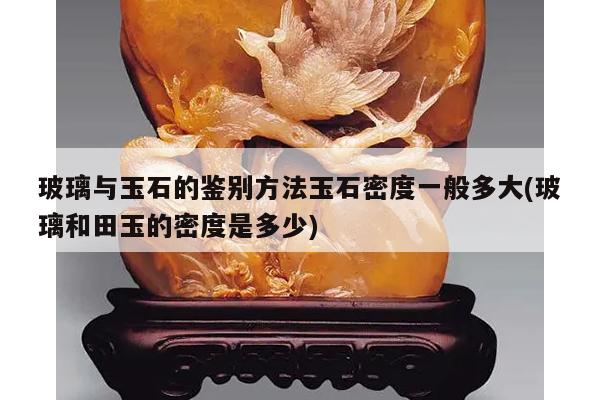 玻璃与玉石的鉴别方法玉石密度一般多大(玻璃和田玉的密度是多少)