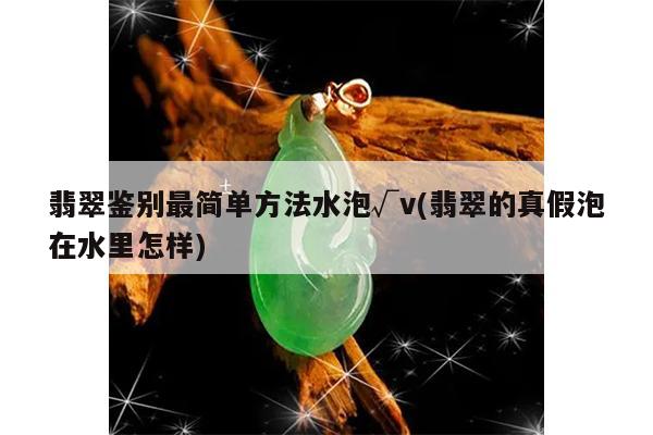 翡翠鉴别最简单方法水泡√v(翡翠的真假泡在水里怎样)