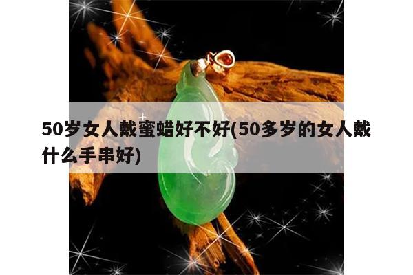 50岁女人戴蜜蜡好不好(50多岁的女人戴什么手串好)