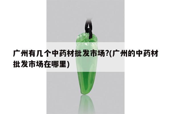 广州有几个中药材批发市场?(广州的中药材批发市场在哪里)