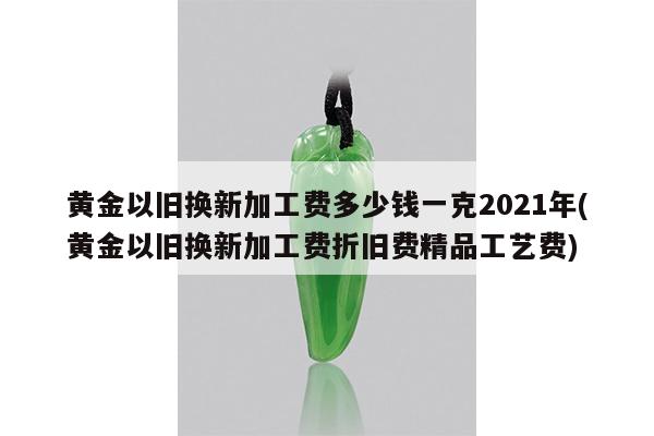 黄金以旧换新加工费多少钱一克2021年(黄金以旧换新加工费折旧费精品工艺费)