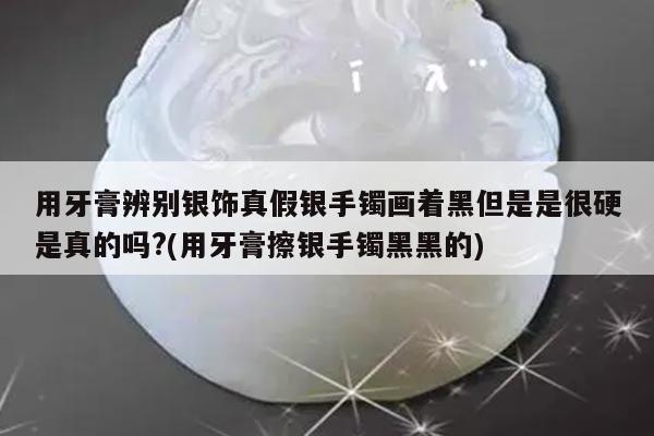 用牙膏辨别银饰真假银手镯画着黑但是是很硬是真的吗?(用牙膏擦银手镯黑黑的)