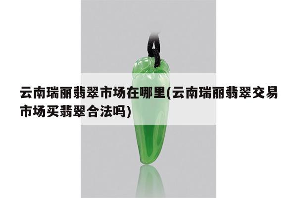 云南瑞丽翡翠市场在哪里(云南瑞丽翡翠交易市场买翡翠合法吗)