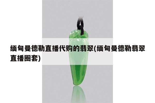 缅甸曼德勒直播代购的翡翠(缅甸曼德勒翡翠直播圈套)