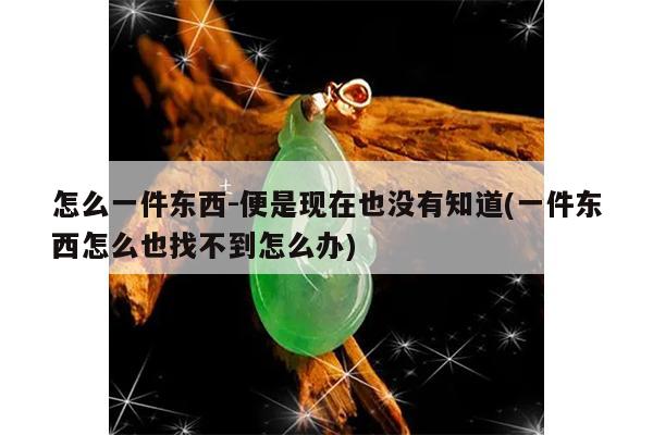 怎么一件东西-便是现在也没有知道(一件东西怎么也找不到怎么办)
