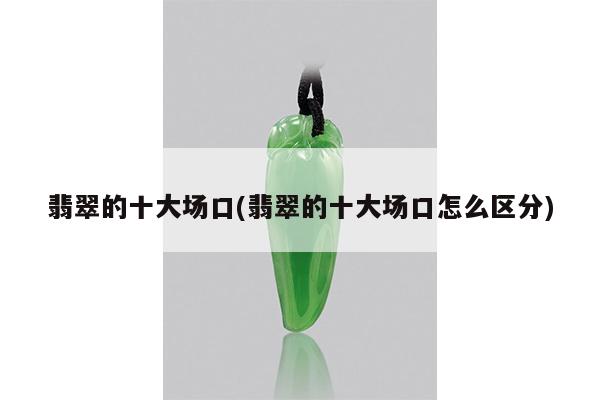 翡翠的十大场口(翡翠的十大场口怎么区分)