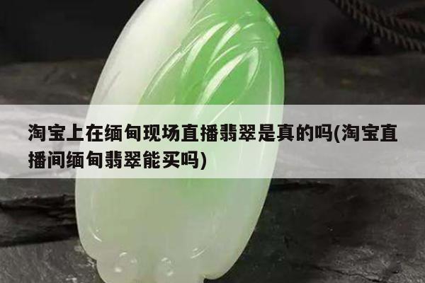 淘宝上在缅甸现场直播翡翠是真的吗(淘宝直播间缅甸翡翠能买吗)