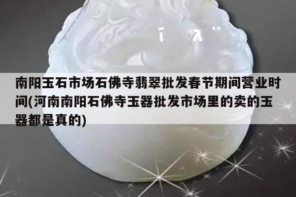 南阳玉石市场石佛寺翡翠批发春节期间营业时间(河南南阳石佛寺玉器批发市场里的卖的玉器都是真的)
