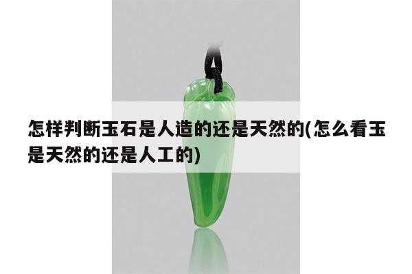 怎样判断玉石是人造的还是天然的(怎么看玉是天然的还是人工的)